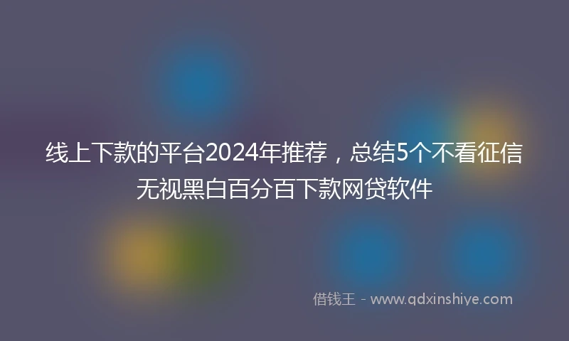 线上下款的平台2024年推荐，总结5个不看征信无视黑白百分百下款网贷软件