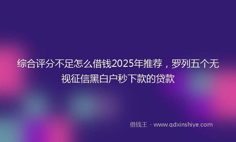 综合评分不足怎么借钱2025年推荐，罗列五个无视征信黑白户秒下款的贷款