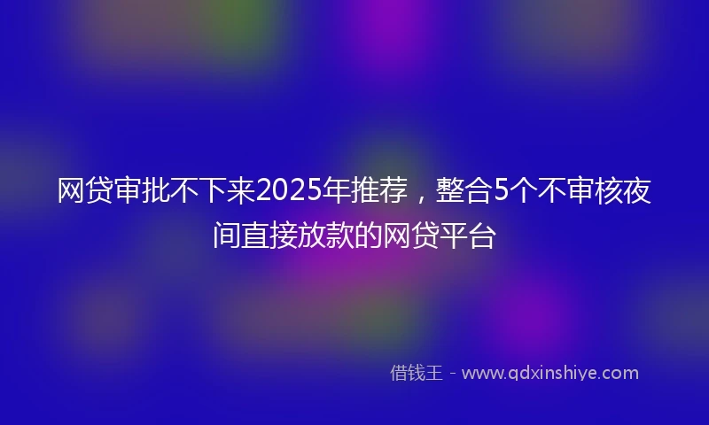网贷审批不下来2025年推荐，整合5个不审核夜间直接放款的网贷平台
