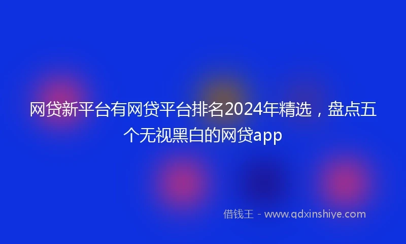 网贷新平台有网贷平台排名2024年精选，盘点五个无视黑白的网贷app
