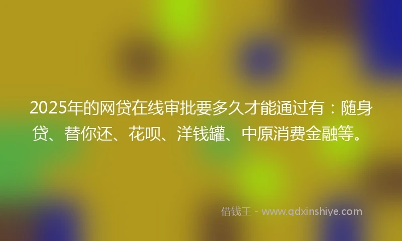 2025年的网贷在线审批要多久才能通过有：随身贷、替你还、花呗、洋钱罐、中原消费金融等。