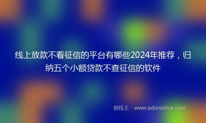 线上放款不看征信的平台有哪些2024年推荐，归纳五个小额贷款不查征信的软件
