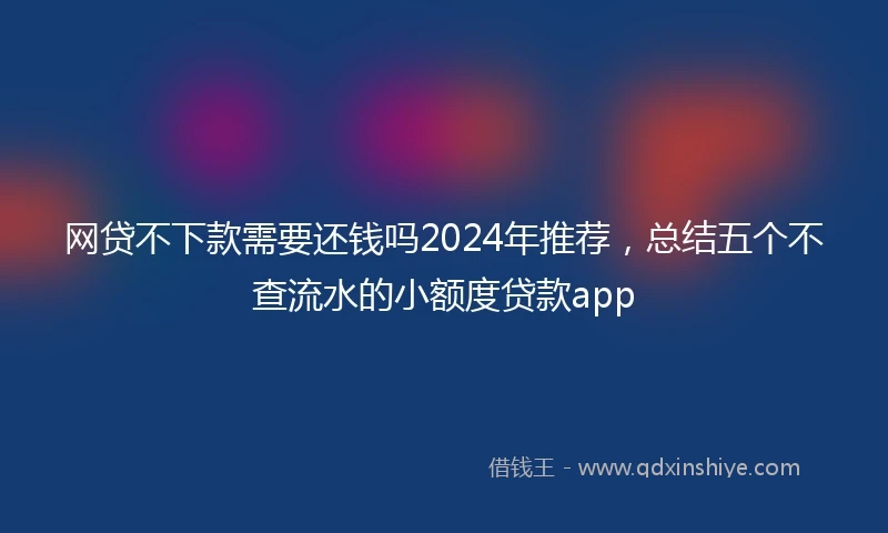 网贷不下款需要还钱吗2024年推荐,总结五个不查流水的小额度贷款app