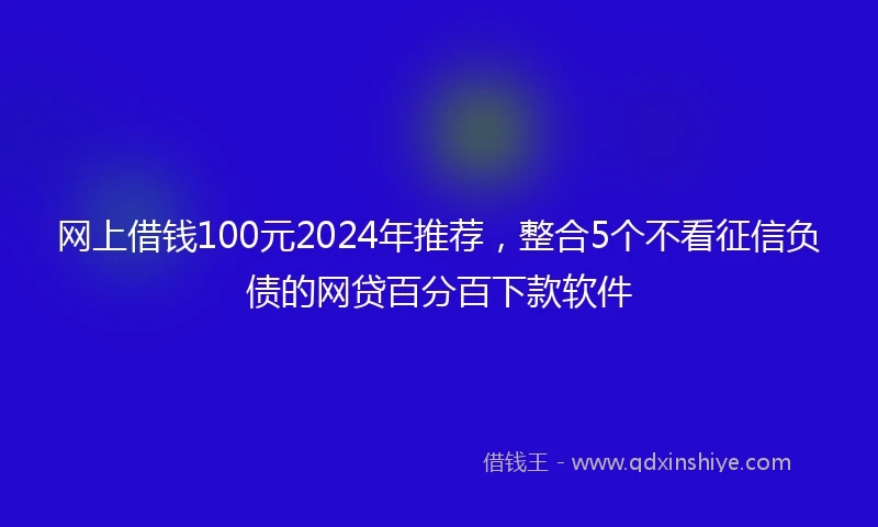 网上借钱100元2024年推荐，整合5个不看征信负债的网贷百分百下款软件