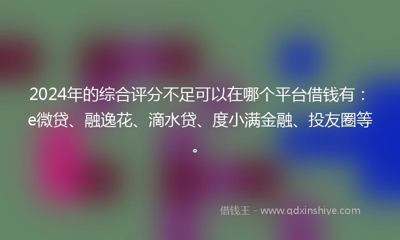 2024年的综合评分不足可以在哪个平台借钱有：e微贷、融逸花、滴水贷、度小满金融、投友圈等。
