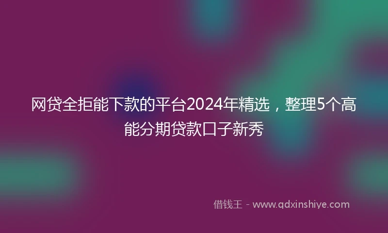 网贷全拒能下款的平台2024年精选，整理5个高能分期贷款口子新秀