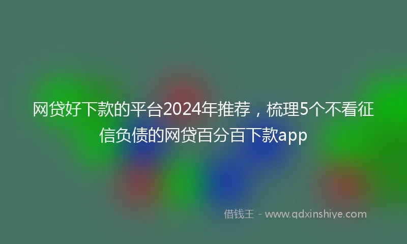 网贷好下款的平台2024年推荐，梳理5个不看征信负债的网贷百分百下款app