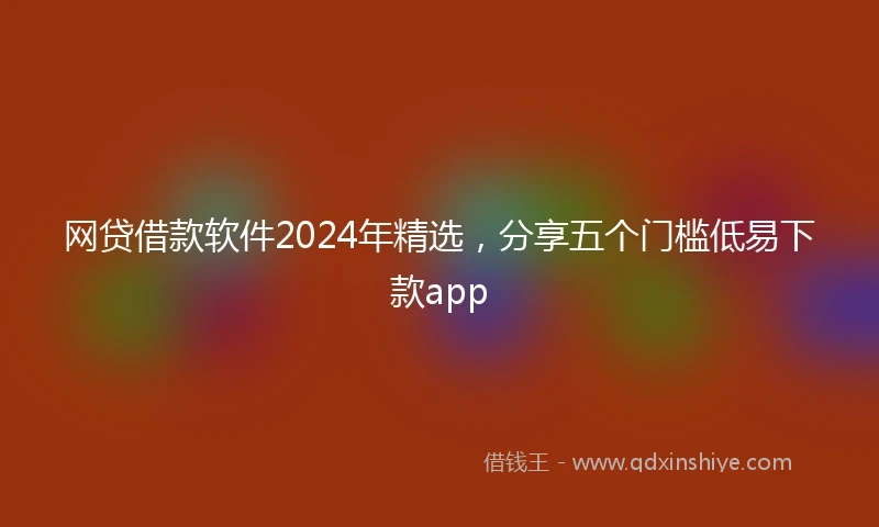 网贷借款软件2024年精选，分享五个门槛低易下款app
