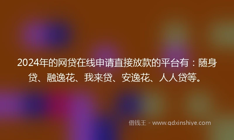2024年的网贷在线申请直接放款的平台有：随身贷、融逸花、我来贷、安逸花、人人贷等。