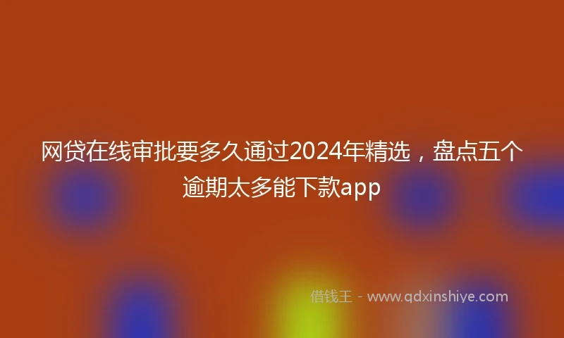 网贷在线审批要多久通过2024年精选，盘点五个逾期太多能下款app