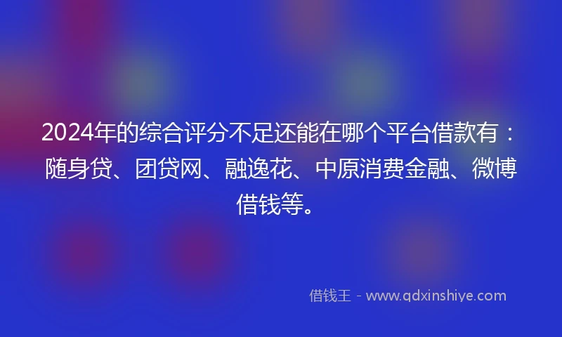 2024年的综合评分不足还能在哪个平台借款有：随身贷、团贷网、融逸花、中原消费金融、微博借钱等。