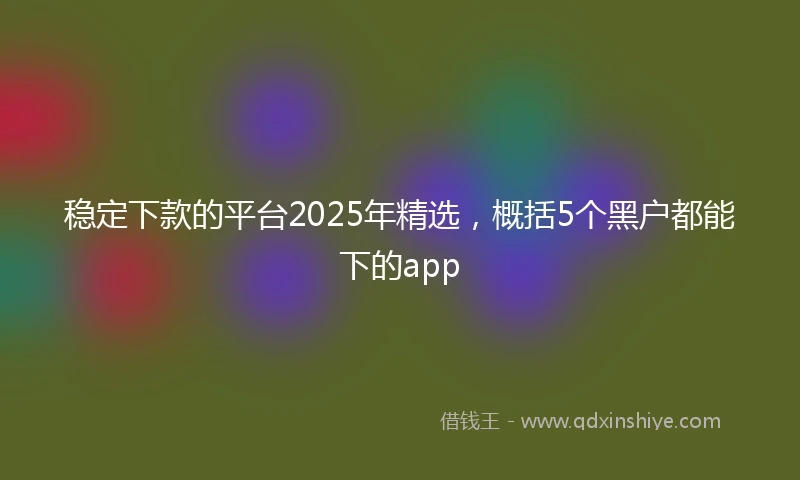 稳定下款的平台2025年精选，概括5个黑户都能下的app