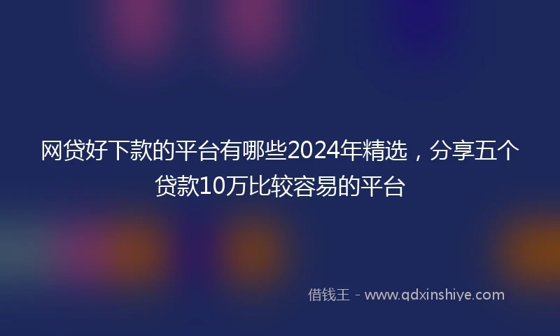 网贷好下款的平台有哪些2024年精选，分享五个贷款10万比较容易的平台