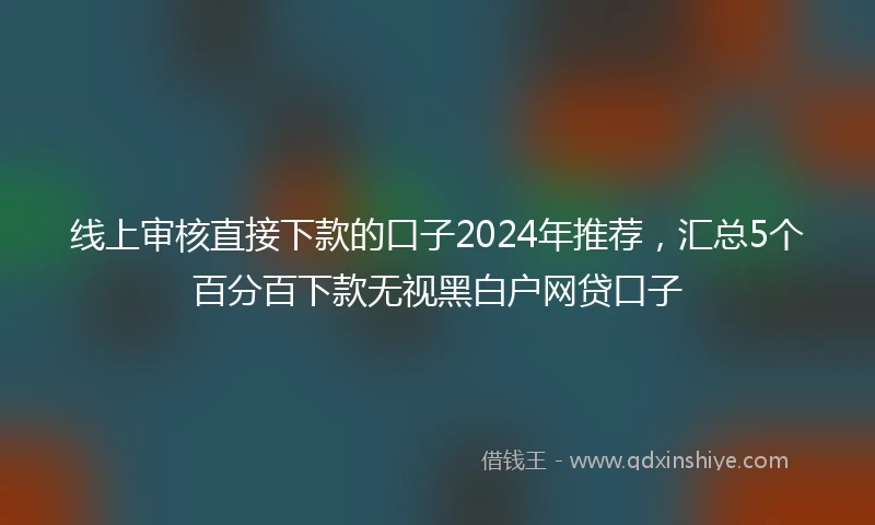 线上审核直接下款的口子2024年推荐，汇总5个百分百下款无视黑白户网贷口子