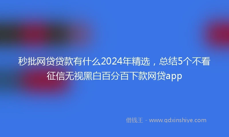 秒批网贷贷款有什么2024年精选，总结5个不看征信无视黑白百分百下款网贷app