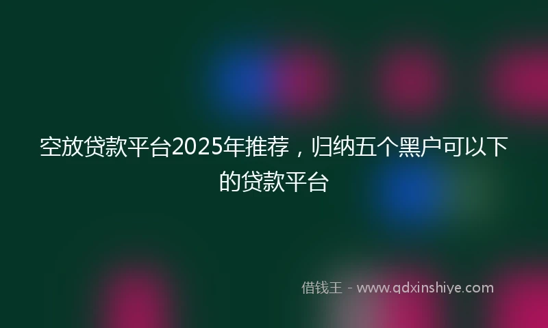 空放贷款平台2025年推荐，归纳五个黑户可以下的贷款平台