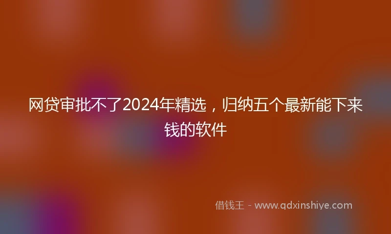 网贷审批不了2024年精选，归纳五个最新能下来钱的软件