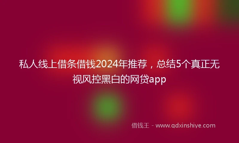 私人线上借条借钱2024年推荐，总结5个真正无视风控黑白的网贷app