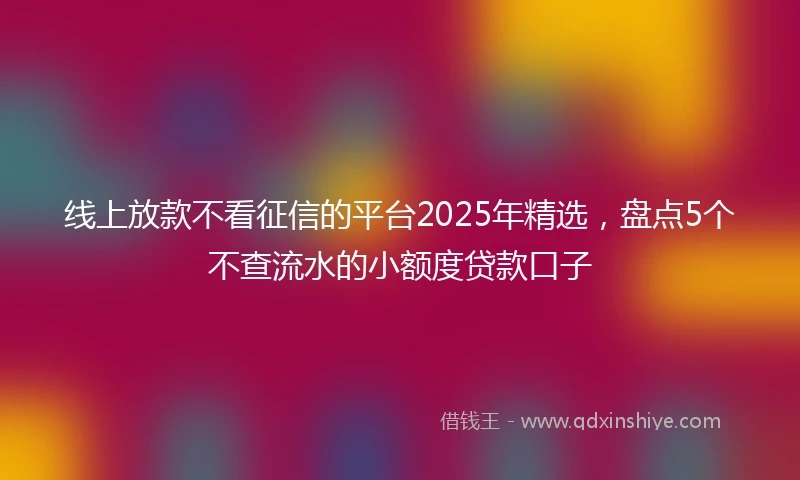 线上放款不看征信的平台2025年精选，盘点5个不查流水的小额度贷款口子