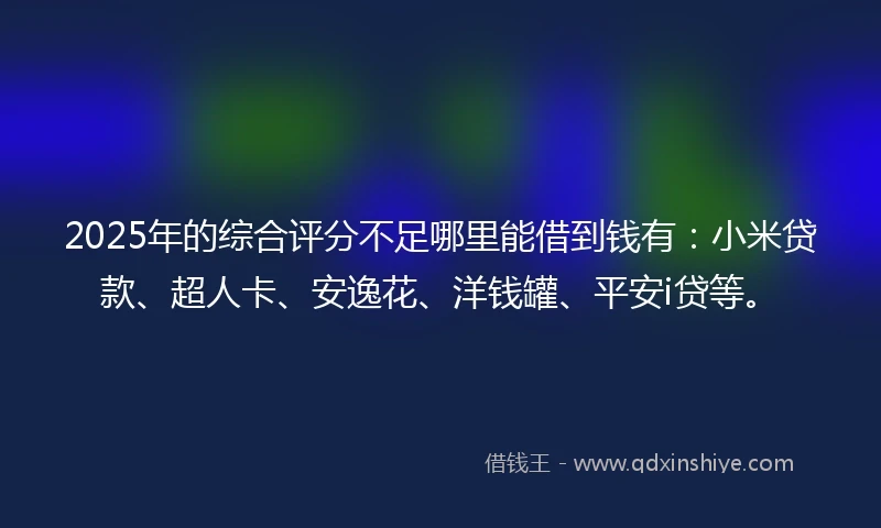 2025年的综合评分不足哪里能借到钱有：小米贷款、超人卡、安逸花、洋钱罐、平安i贷等。