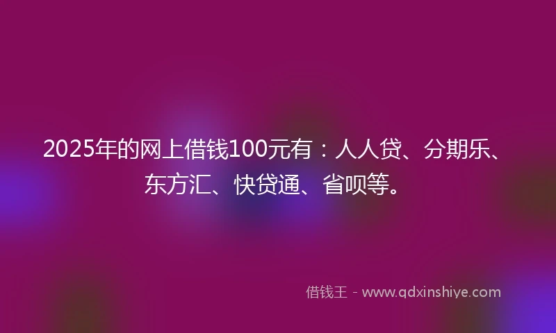 2025年的网上借钱100元有：人人贷、分期乐、东方汇、快贷通、省呗等。