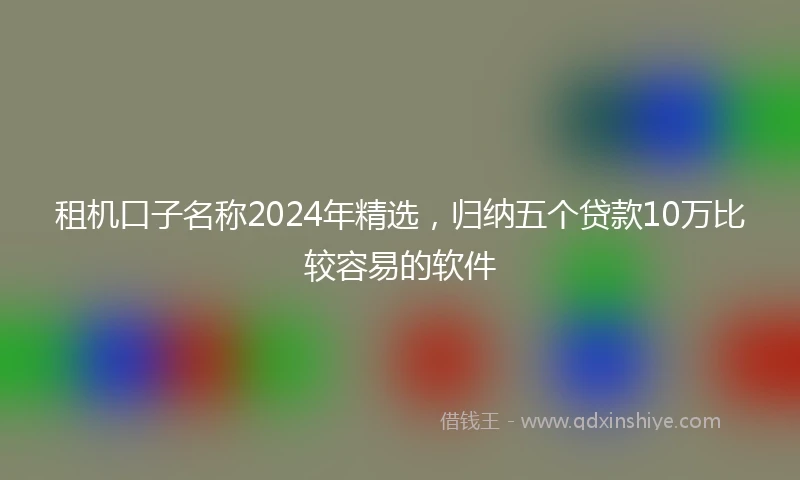 租机口子名称2024年精选，归纳五个贷款10万比较容易的软件