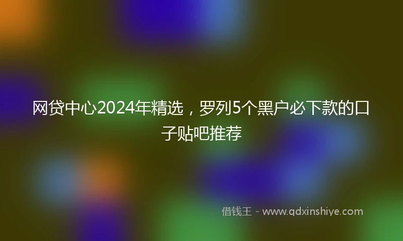 网贷中心2024年精选，罗列5个黑户必下款的口子贴吧推荐