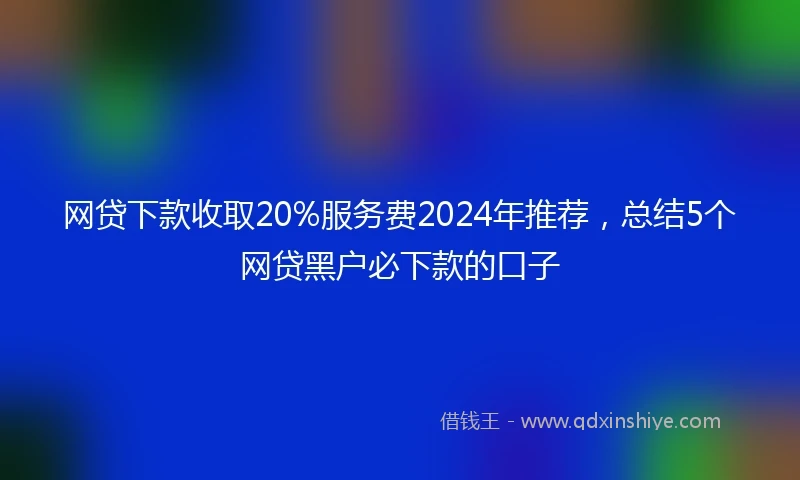 网贷下款收取20%服务费2024年推荐，总结5个网贷黑户必下款的口子
