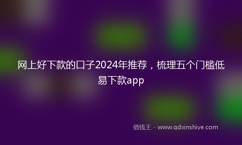 网上好下款的口子2024年推荐，梳理五个门槛低易下款app