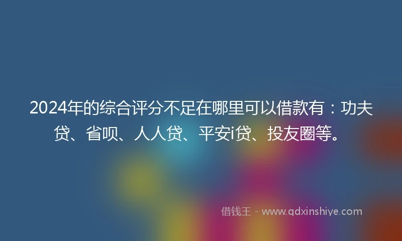 2024年的综合评分不足在哪里可以借款有：功夫贷、省呗、人人贷、平安i贷、投友圈等。