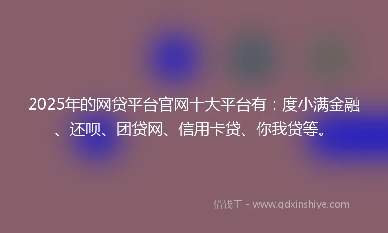 2025年的网贷平台官网十大平台有：度小满金融、还呗、团贷网、信用卡贷、你我贷等。