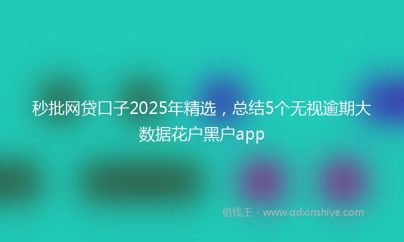 秒批网贷口子2025年精选，总结5个无视逾期大数据花户黑户app