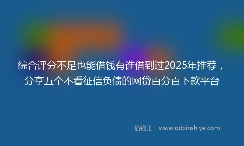 综合评分不足也能借钱有谁借到过2025年推荐，分享五个不看征信负债的网贷百分百下款平台