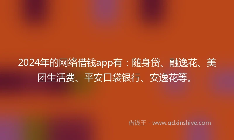 2024年的网络借钱app有：随身贷、融逸花、美团生活费、平安口袋银行、安逸花等。