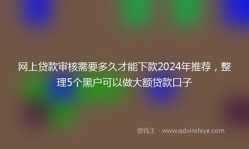 网上贷款审核需要多久才能下款2024年推荐，整理5个黑户可以做大额贷款口子