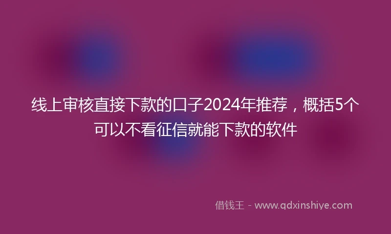 线上审核直接下款的口子2024年推荐，概括5个可以不看征信就能下款的软件