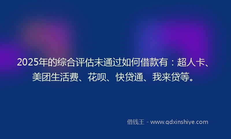 2025年的综合评估未通过如何借款有：超人卡、美团生活费、花呗、快贷通、我来贷等。