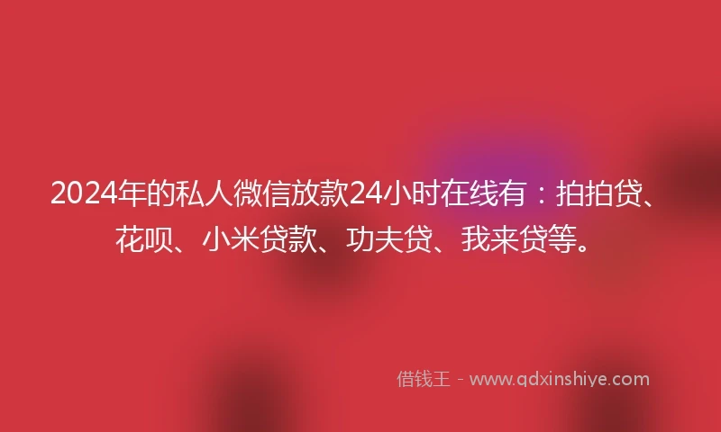 2024年的私人微信放款24小时在线有：拍拍贷、花呗、小米贷款、功夫贷、我来贷等。