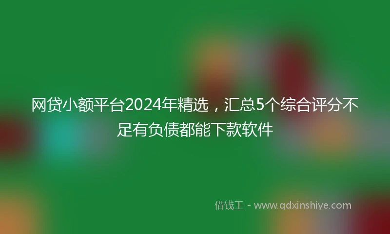 网贷小额平台2024年精选，汇总5个综合评分不足有负债都能下款软件