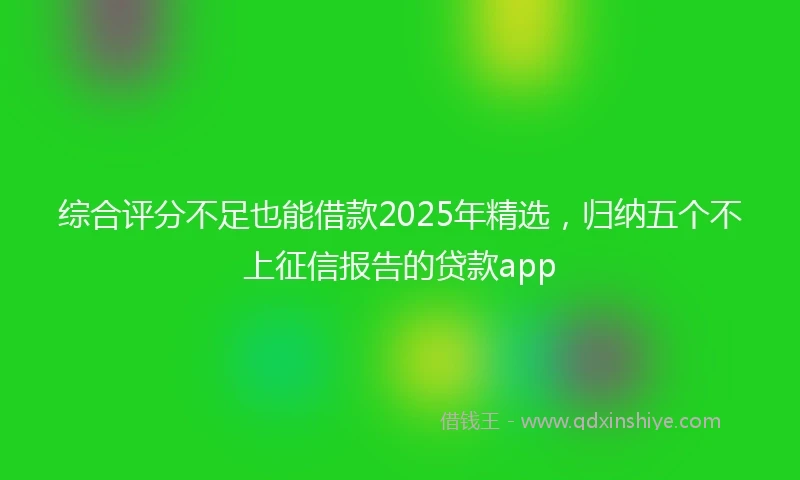 综合评分不足也能借款2025年精选，归纳五个不上征信报告的贷款app