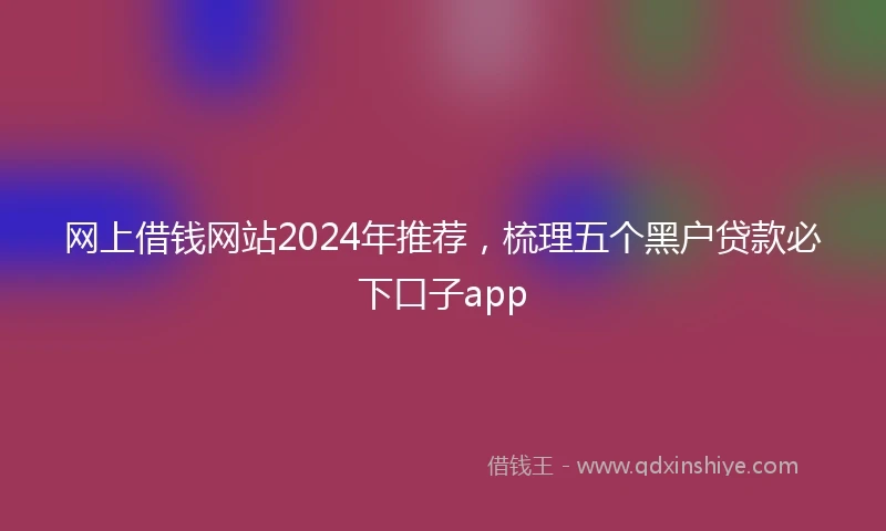 网上借钱网站2024年推荐，梳理五个黑户贷款必下口子app