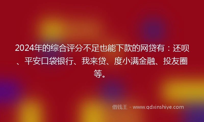 2024年的综合评分不足也能下款的网贷有：还呗、平安口袋银行、我来贷、度小满金融、投友圈等。