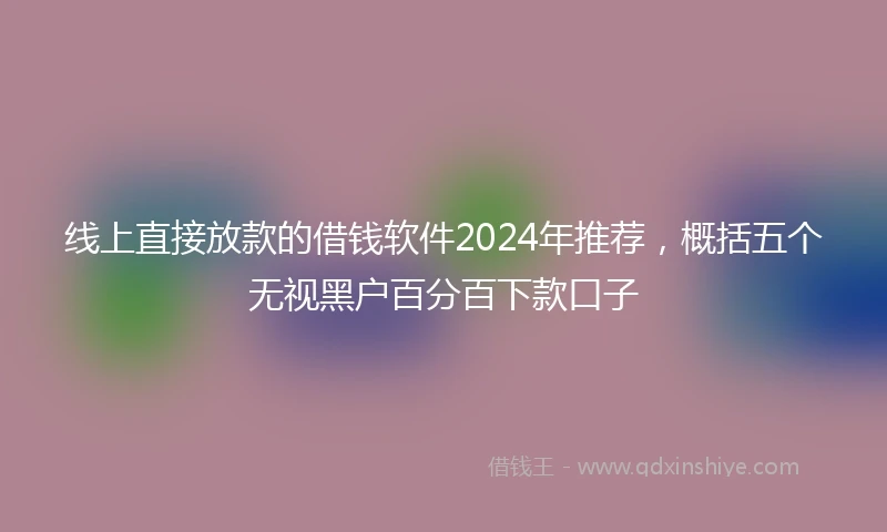 线上直接放款的借钱软件2024年推荐，概括五个无视黑户百分百下款口子