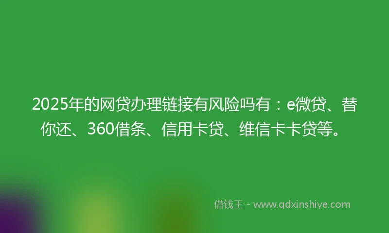 2025年的网贷办理链接有风险吗有：e微贷、替你还、360借条、信用卡贷、维信卡卡贷等。