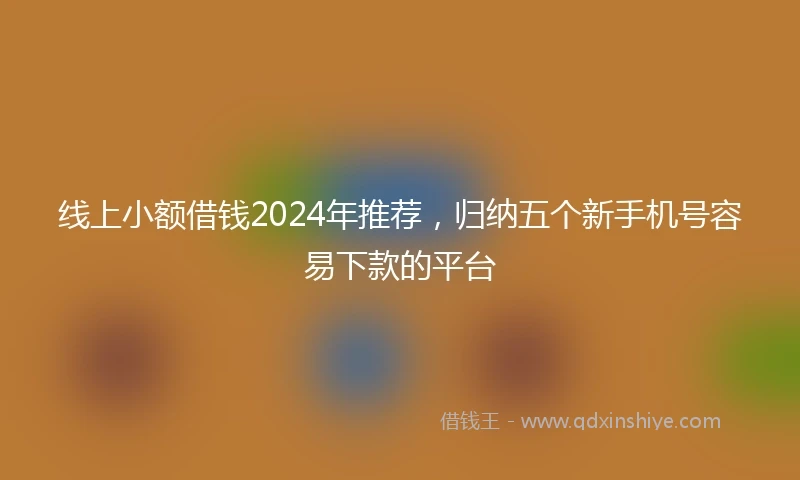 线上小额借钱2024年推荐，归纳五个新手机号容易下款的平台