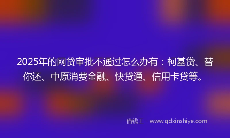 2025年的网贷审批不通过怎么办有：柯基贷、替你还、中原消费金融、快贷通、信用卡贷等。