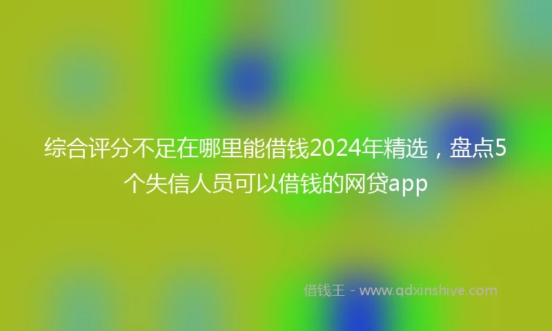 综合评分不足在哪里能借钱2024年精选，盘点5个失信人员可以借钱的网贷app