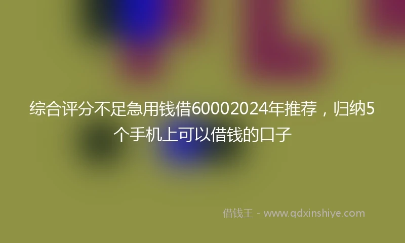 综合评分不足急用钱借60002024年推荐，归纳5个手机上可以借钱的口子