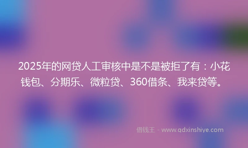 2025年的网贷人工审核中是不是被拒了有：小花钱包、分期乐、微粒贷、360借条、我来贷等。