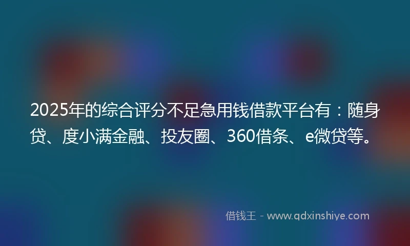 2025年的综合评分不足急用钱借款平台有：随身贷、度小满金融、投友圈、360借条、e微贷等。